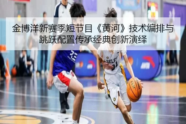 金博洋新赛季短节目《黄河》技术编排与跳跃配置传承经典创新演绎
